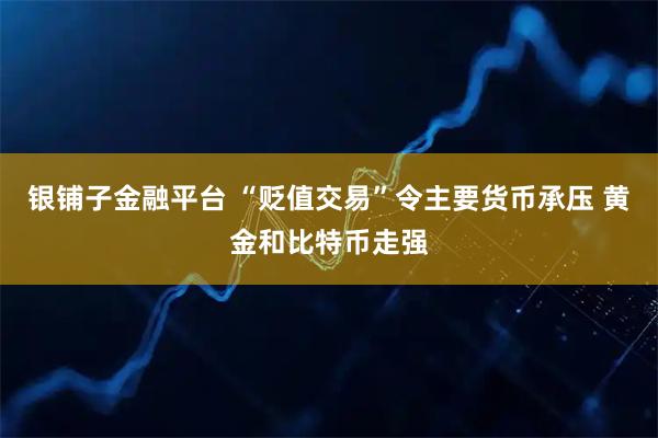 银铺子金融平台 “贬值交易”令主要货币承压 黄金和比特币走强