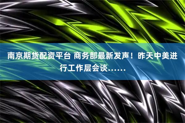南京期货配资平台 商务部最新发声！昨天中美进行工作层会谈……