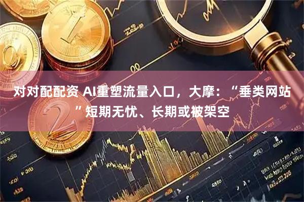 对对配配资 AI重塑流量入口，大摩：“垂类网站”短期无忧、长期或被架空