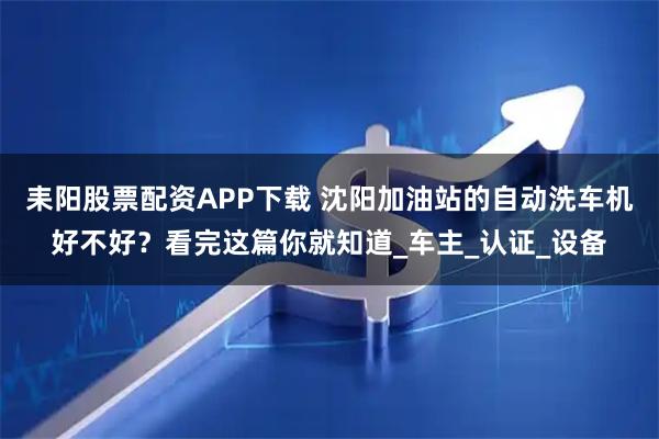 耒阳股票配资APP下载 沈阳加油站的自动洗车机好不好？看完这篇你就知道_车主_认证_设备