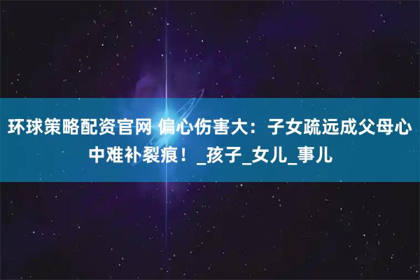 环球策略配资官网 偏心伤害大：子女疏远成父母心中难补裂痕！_孩子_女儿_事儿