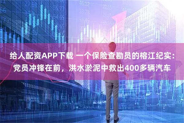 给人配资APP下载 一个保险查勘员的榕江纪实：党员冲锋在前，洪水淤泥中救出400多辆汽车