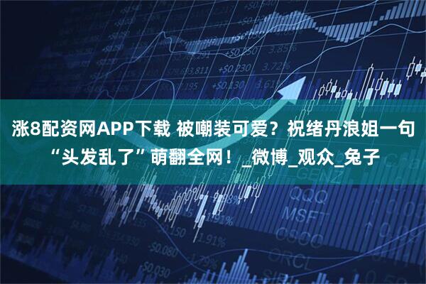 涨8配资网APP下载 被嘲装可爱？祝绪丹浪姐一句“头发乱了”萌翻全网！_微博_观众_兔子