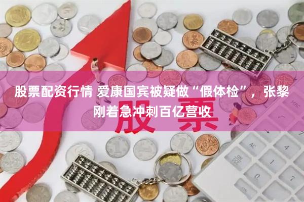 股票配资行情 爱康国宾被疑做“假体检”，张黎刚着急冲刺百亿营收
