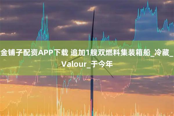 金铺子配资APP下载 追加1艘双燃料集装箱船_冷藏_Valour_于今年