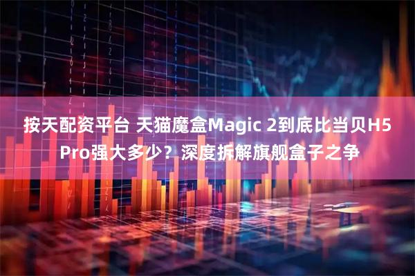 按天配资平台 天猫魔盒Magic 2到底比当贝H5 Pro强大多少?深度拆解旗舰盒子之争
