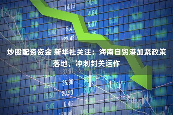 炒股配资资金 新华社关注：海南自贸港加紧政策落地，冲刺封关运作