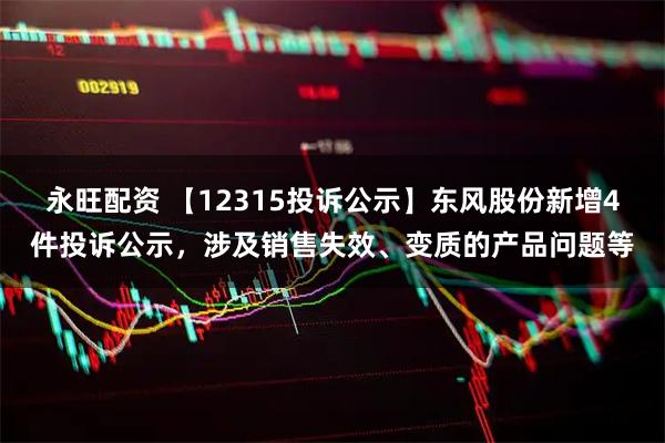 永旺配资 【12315投诉公示】东风股份新增4件投诉公示，涉及销售失效、变质的产品问题等