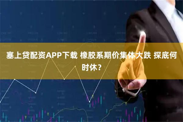 塞上贷配资APP下载 橡胶系期价集体大跌 探底何时休?
