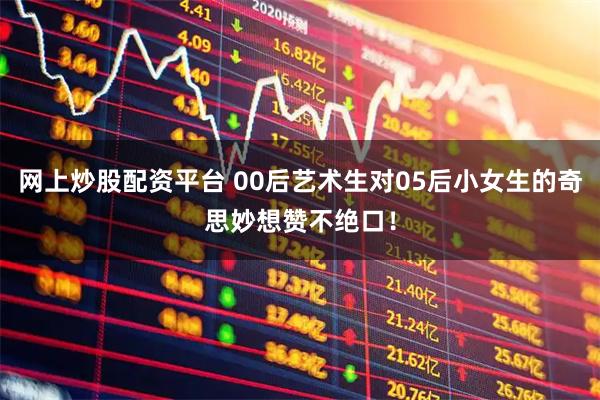 网上炒股配资平台 00后艺术生对05后小女生的奇思妙想赞不绝口！