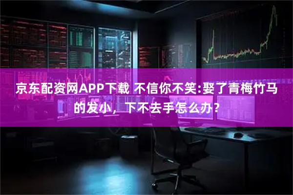 京东配资网APP下载 不信你不笑:娶了青梅竹马的发小，下不去手怎么办？