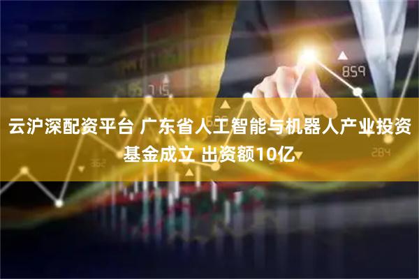 云沪深配资平台 广东省人工智能与机器人产业投资基金成立 出资额10亿
