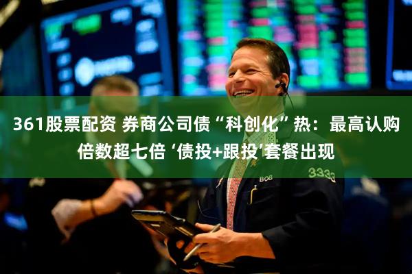 361股票配资 券商公司债“科创化”热：最高认购倍数超七倍 ‘债投+跟投’套餐出现