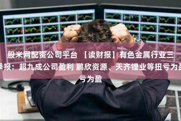 股米网配资公司平台 【读财报】有色金属行业三季报：超九成公司盈利 鹏欣资源、天齐锂业等扭亏为盈