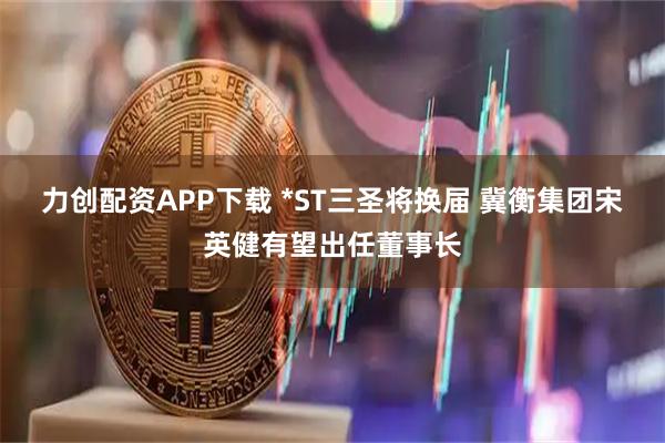 力创配资APP下载 *ST三圣将换届 冀衡集团宋英健有望出任董事长