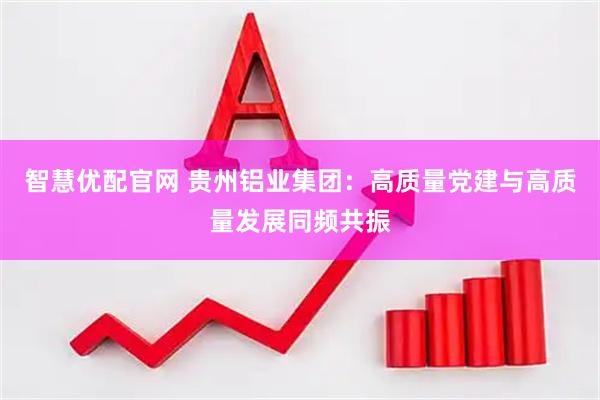 智慧优配官网 贵州铝业集团：高质量党建与高质量发展同频共振