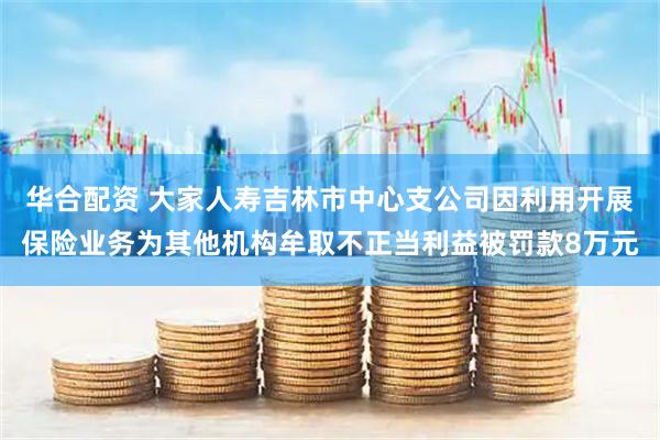 华合配资 大家人寿吉林市中心支公司因利用开展保险业务为其他机构牟取不正当利益被罚款8万元