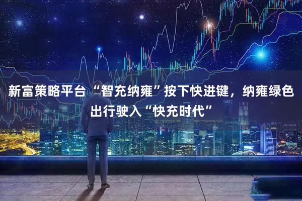新富策略平台 “智充纳雍”按下快进键，纳雍绿色出行驶入“快充时代”