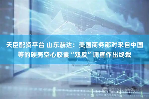 天臣配资平台 山东赫达：美国商务部对来自中国等的硬壳空心胶囊“双反”调查作出终裁