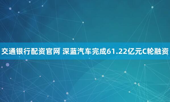 交通银行配资官网 深蓝汽车完成61.22亿元C轮融资