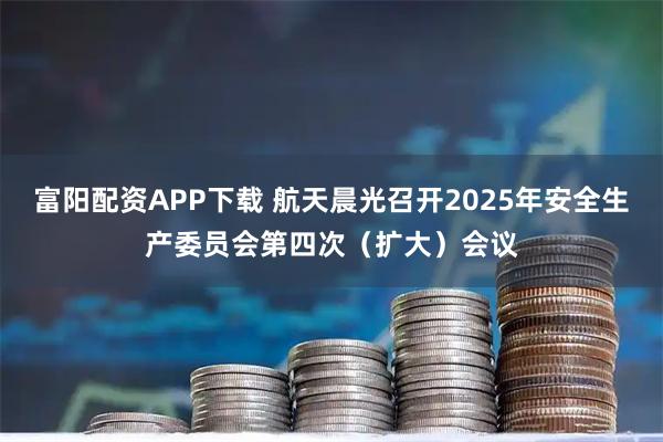 富阳配资APP下载 航天晨光召开2025年安全生产委员会第四次（扩大）会议