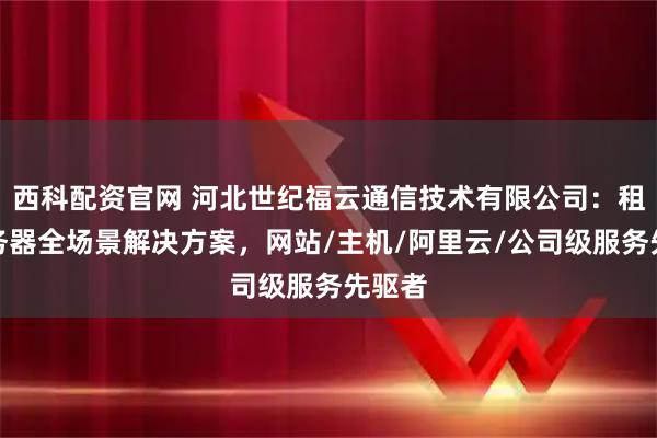 西科配资官网 河北世纪福云通信技术有限公司：租用服务器全场景解决方案，网站/主机/阿里云/公司级服务先驱者
