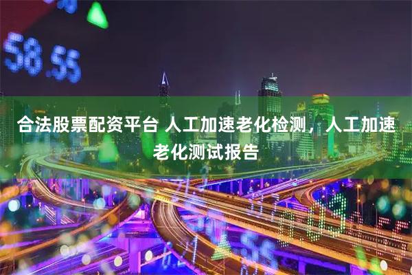 合法股票配资平台 人工加速老化检测，人工加速老化测试报告