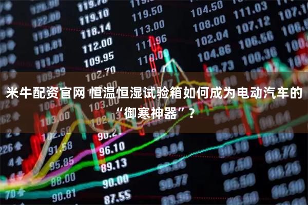 米牛配资官网 恒温恒湿试验箱如何成为电动汽车的“御寒神器”？