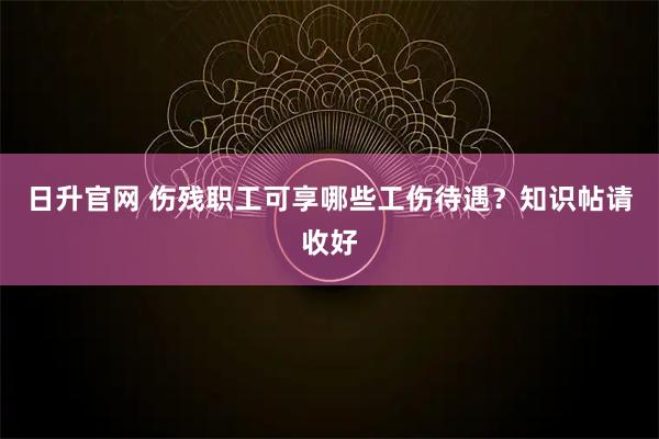 日升官网 伤残职工可享哪些工伤待遇？知识帖请收好
