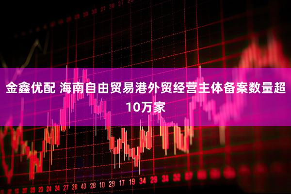 金鑫优配 海南自由贸易港外贸经营主体备案数量超10万家