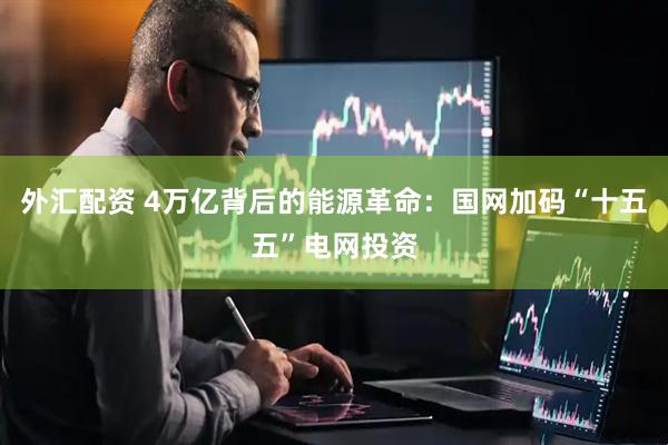 外汇配资 4万亿背后的能源革命：国网加码“十五五”电网投资