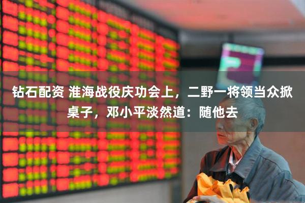 钻石配资 淮海战役庆功会上，二野一将领当众掀桌子，邓小平淡然道：随他去
