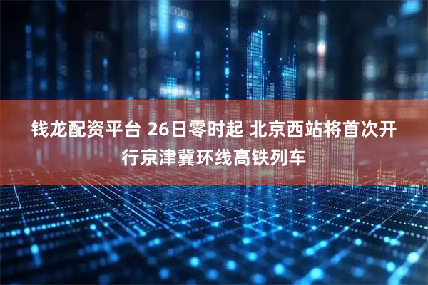 钱龙配资平台 26日零时起 北京西站将首次开行京津冀环线高铁列车