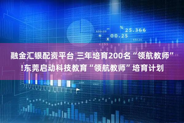 融金汇银配资平台 三年培育200名“领航教师”!东莞启动科技教育“领航教师”培育计划