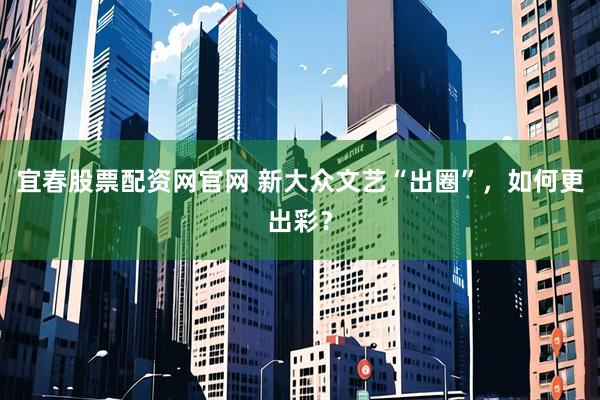宜春股票配资网官网 新大众文艺“出圈”，如何更出彩？