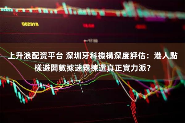 上升浪配资平台 深圳牙科機構深度評估：港人點樣避開數據迷霧揀選真正實力派？