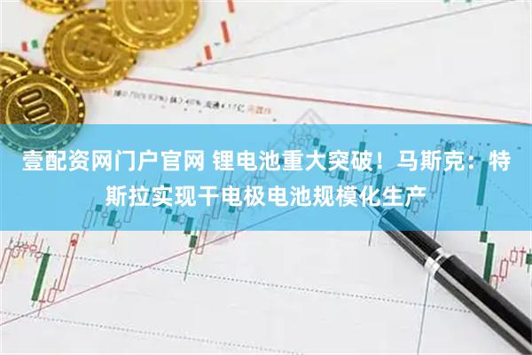 壹配资网门户官网 锂电池重大突破！马斯克：特斯拉实现干电极电池规模化生产