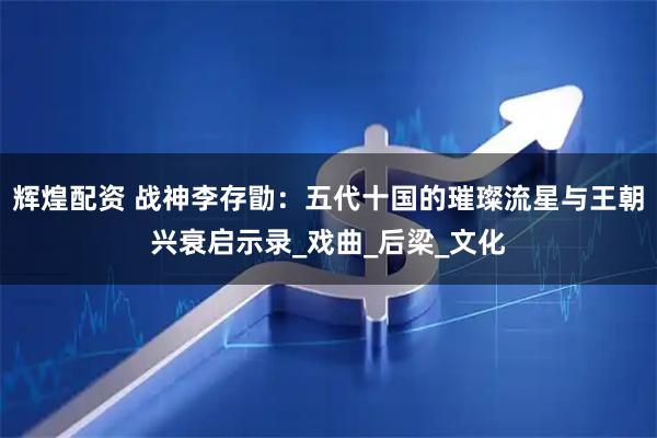 辉煌配资 战神李存勖：五代十国的璀璨流星与王朝兴衰启示录_戏曲_后梁_文化