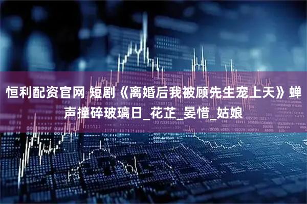 恒利配资官网 短剧《离婚后我被顾先生宠上天》蝉声撞碎玻璃日_花芷_晏惜_姑娘