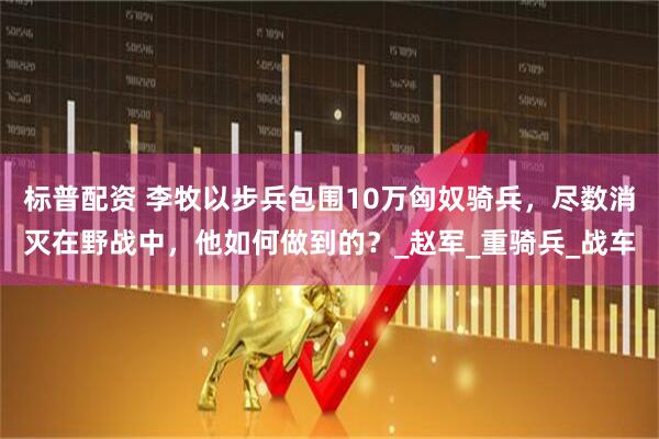 标普配资 李牧以步兵包围10万匈奴骑兵，尽数消灭在野战中，他如何做到的？_赵军_重骑兵_战车