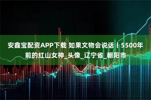 安鑫宝配资APP下载 如果文物会说话丨5500年前的红山女神_头像_辽宁省_朝阳市