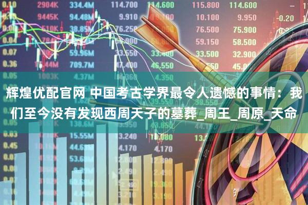 辉煌优配官网 中国考古学界最令人遗憾的事情：我们至今没有发现西周天子的墓葬_周王_周原_天命