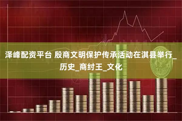 泽峰配资平台 殷商文明保护传承活动在淇县举行_历史_商纣王_文化