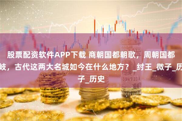 股票配资软件APP下载 商朝国都朝歌，周朝国都西岐，古代这两大名城如今在什么地方？_纣王_微子_历史