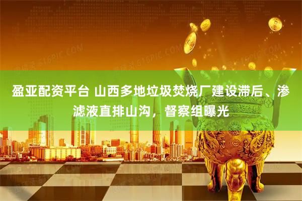 盈亚配资平台 山西多地垃圾焚烧厂建设滞后、渗滤液直排山沟，督察组曝光