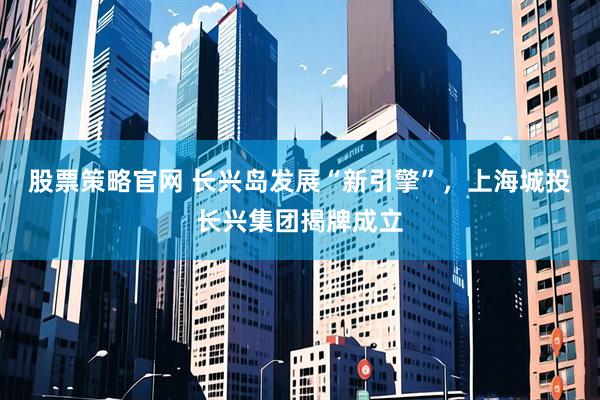 股票策略官网 长兴岛发展“新引擎”，上海城投长兴集团揭牌成立