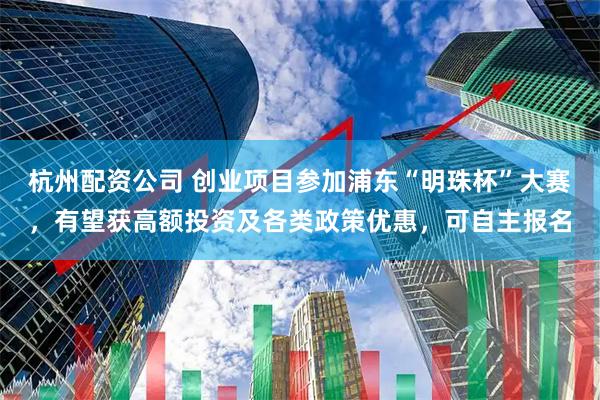 杭州配资公司 创业项目参加浦东“明珠杯”大赛，有望获高额投资及各类政策优惠，可自主报名