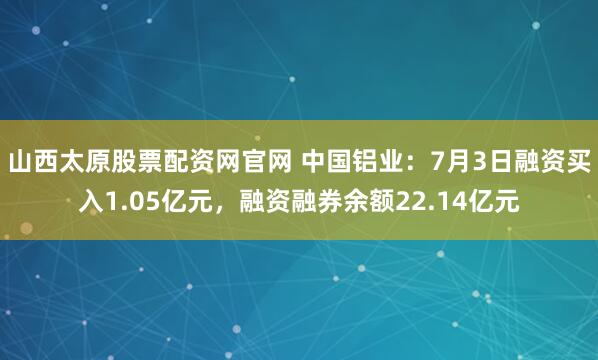 山西太原股票配资网官网 中国铝业：7月3日融资买入1.05亿元，融资融券余额22.14亿元