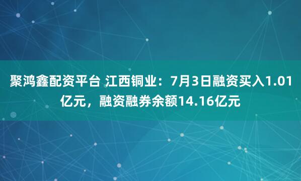 聚鸿鑫配资平台 江西铜业：7月3日融资买入1.01亿元，融资融券余额14.16亿元