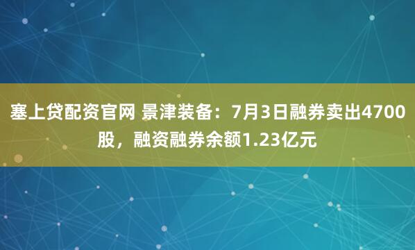 塞上贷配资官网 景津装备：7月3日融券卖出4700股，融资融券余额1.23亿元